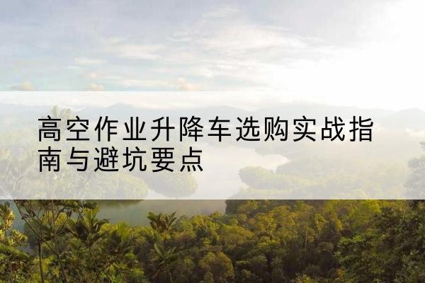 临平升降车怎么选-高空作业升降车选购实战指南与避坑要点