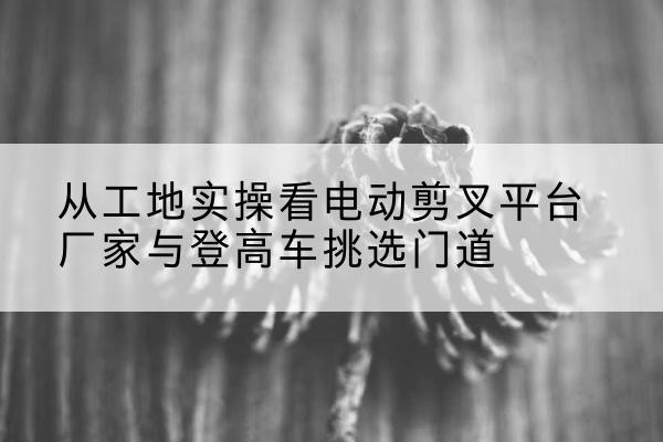 临平电动剪叉升降平台厂家-从工地实操看电动剪叉平台厂家与登高车挑选门道