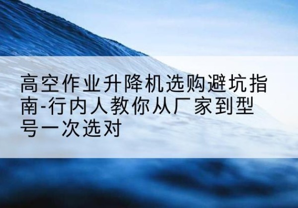 临平升降平台厂家-高空作业升降机选购避坑指南-行内人教你从厂家到型号一次选对