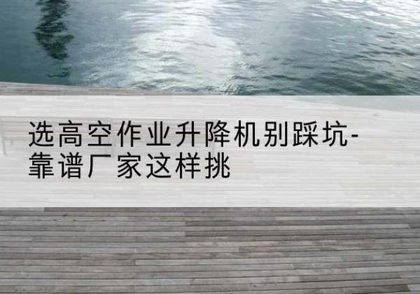 临平剪叉式升降机厂家-选高空作业升降机别踩坑-靠谱厂家这样挑