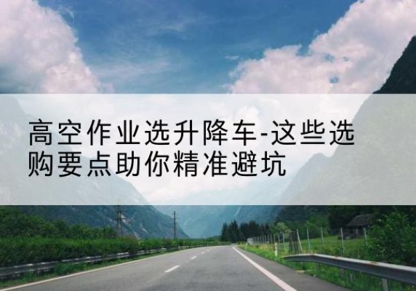 临平升降车厂家-高空作业选升降车-这些选购要点助你*避坑
