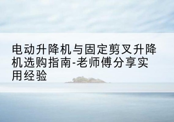 临平电动升降机怎么选-电动升降机与固定剪叉升降机选购指南-老师傅分享实用经验