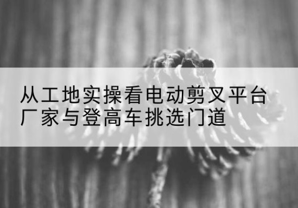 临平电动剪叉升降平台厂家-从工地实操看电动剪叉平台厂家与登高车挑选门道